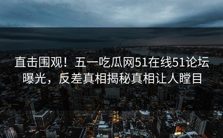 直击围观！五一吃瓜网51在线51论坛曝光，反差真相揭秘真相让人瞠目