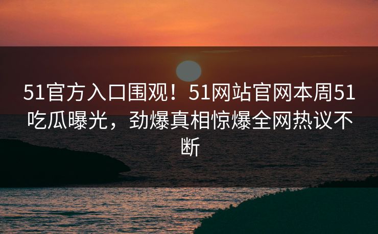 51官方入口围观！51网站官网本周51吃瓜曝光，劲爆真相惊爆全网热议不断