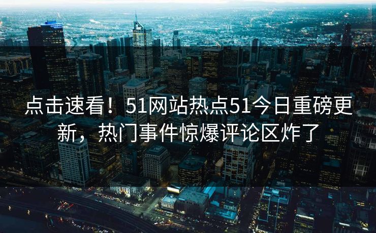 点击速看！51网站热点51今日重磅更新，热门事件惊爆评论区炸了