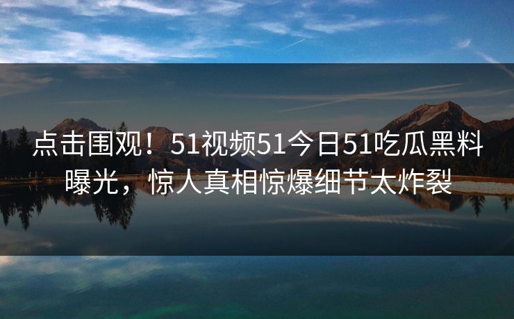点击围观！51视频51今日51吃瓜黑料曝光，惊人真相惊爆细节太炸裂