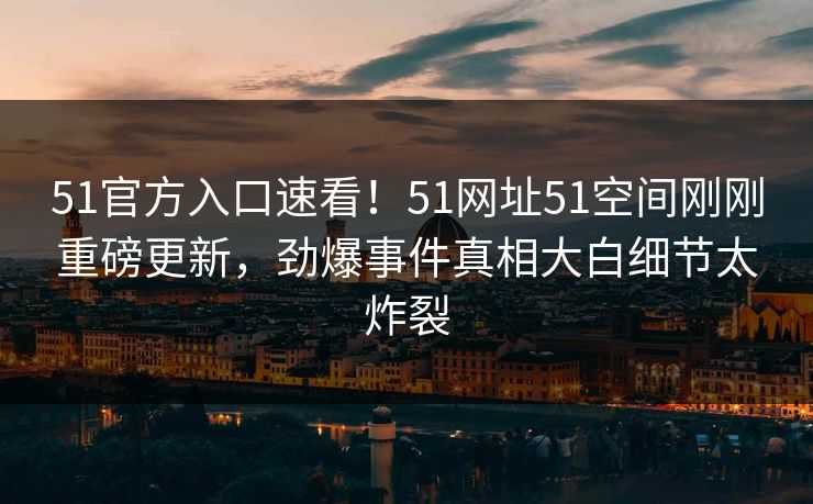 51官方入口速看！51网址51空间刚刚重磅更新，劲爆事件真相大白细节太炸裂