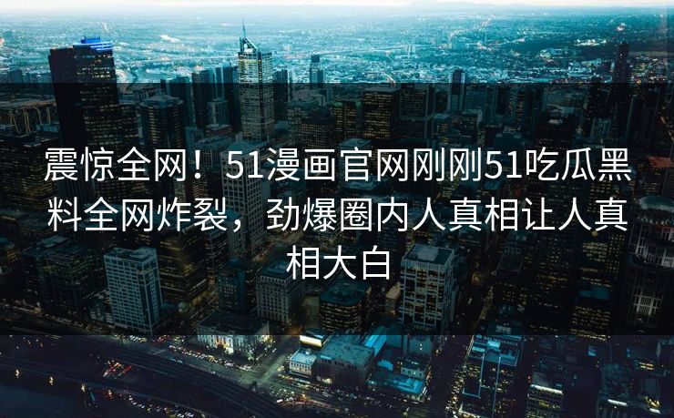 震惊全网！51漫画官网刚刚51吃瓜黑料全网炸裂，劲爆圈内人真相让人真相大白