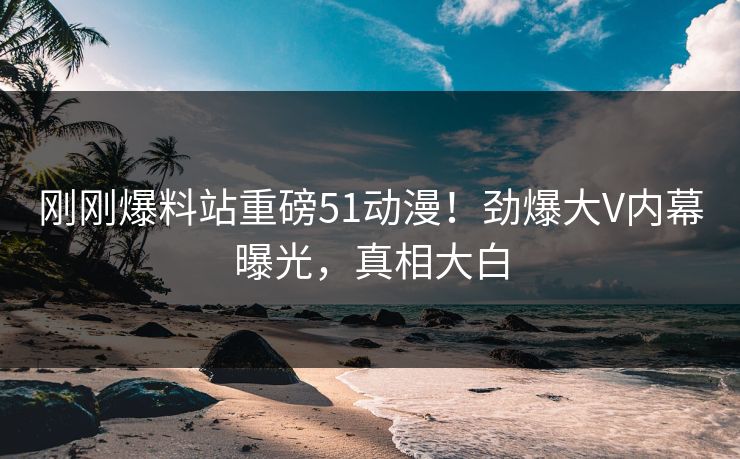 刚刚爆料站重磅51动漫！劲爆大V内幕曝光，真相大白
