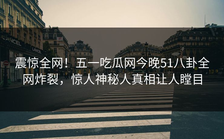 震惊全网！五一吃瓜网今晚51八卦全网炸裂，惊人神秘人真相让人瞠目