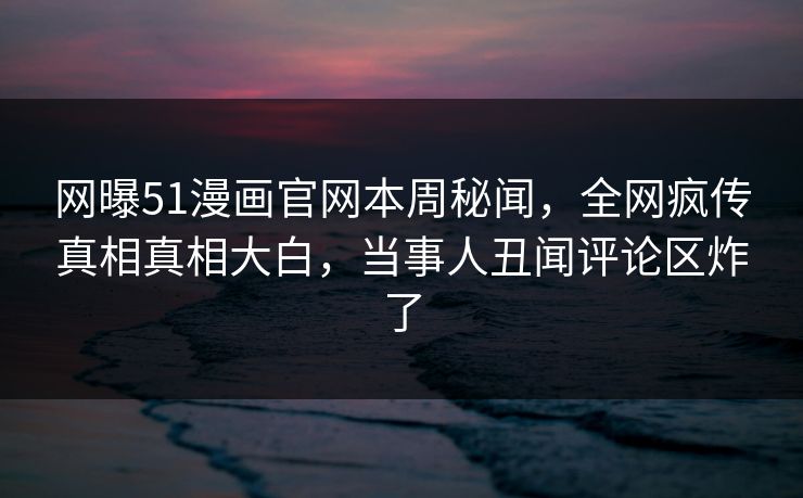 网曝51漫画官网本周秘闻，全网疯传真相真相大白，当事人丑闻评论区炸了