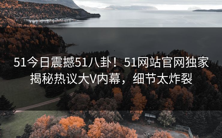 51今日震撼51八卦！51网站官网独家揭秘热议大V内幕，细节太炸裂