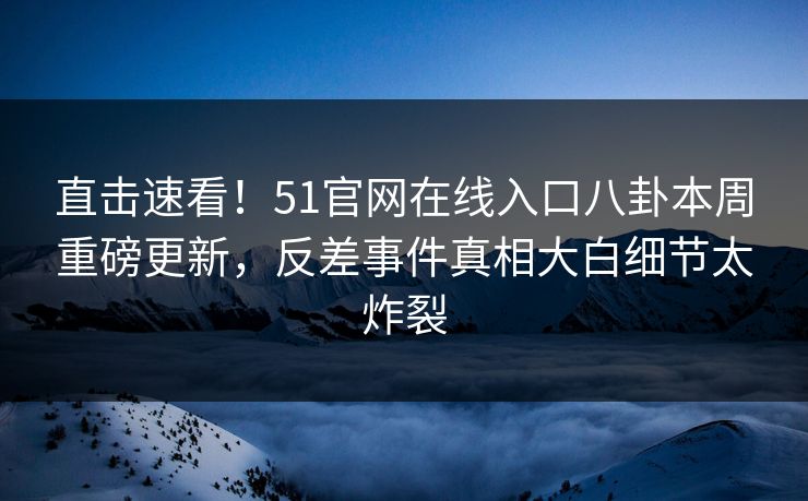 直击速看！51官网在线入口八卦本周重磅更新，反差事件真相大白细节太炸裂