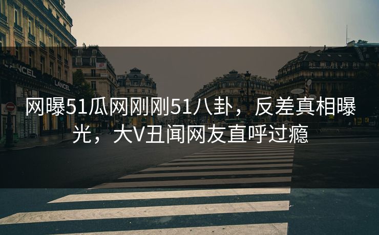 网曝51瓜网刚刚51八卦，反差真相曝光，大V丑闻网友直呼过瘾