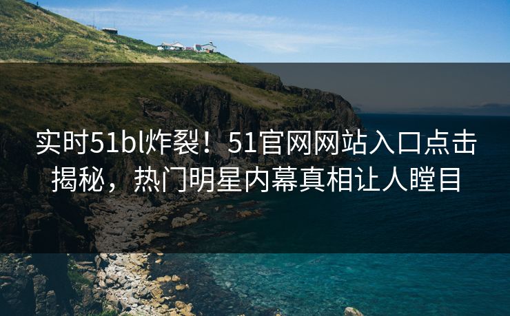 实时51bl炸裂！51官网网站入口点击揭秘，热门明星内幕真相让人瞠目
