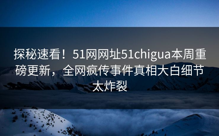 探秘速看！51网网址51chigua本周重磅更新，全网疯传事件真相大白细节太炸裂