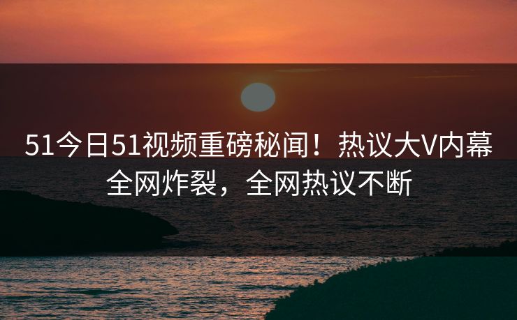 51今日51视频重磅秘闻！热议大V内幕全网炸裂，全网热议不断
