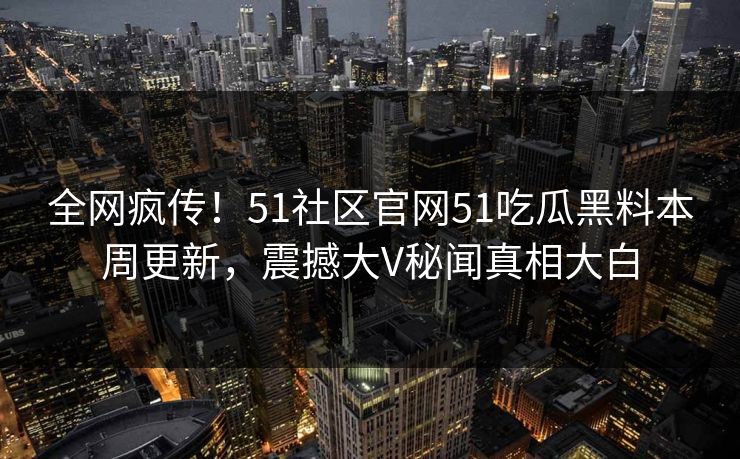 全网疯传！51社区官网51吃瓜黑料本周更新，震撼大V秘闻真相大白