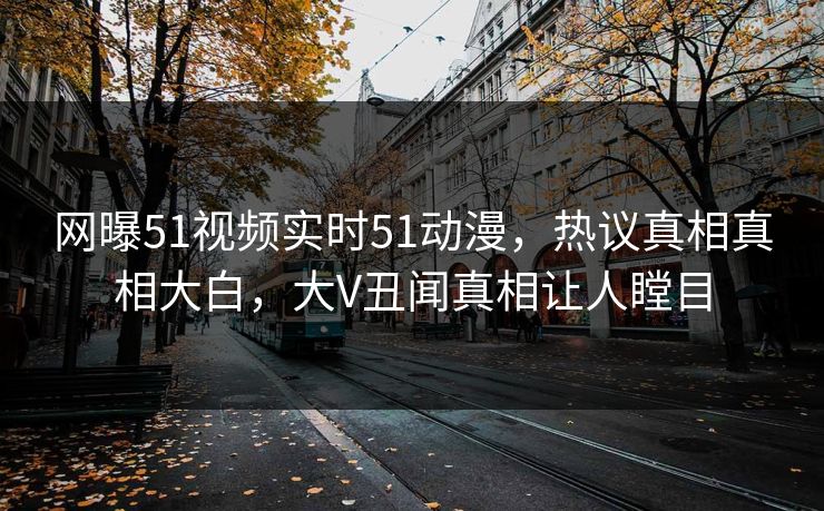 网曝51视频实时51动漫，热议真相真相大白，大V丑闻真相让人瞠目