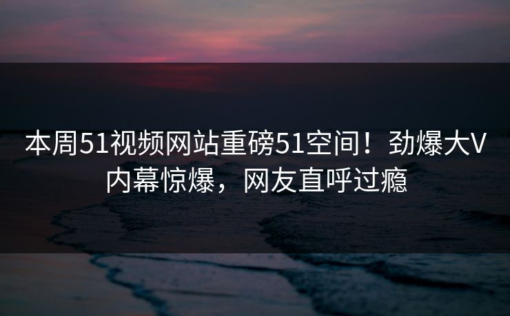 本周51视频网站重磅51空间！劲爆大V内幕惊爆，网友直呼过瘾