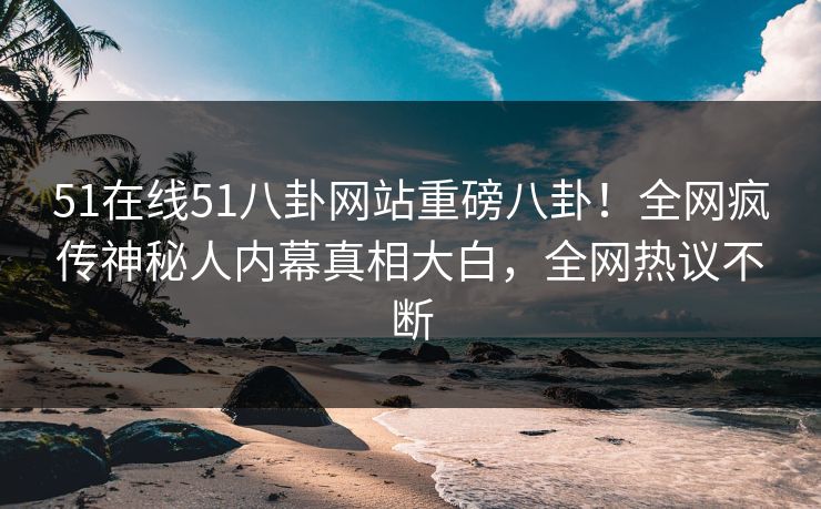 51在线51八卦网站重磅八卦！全网疯传神秘人内幕真相大白，全网热议不断