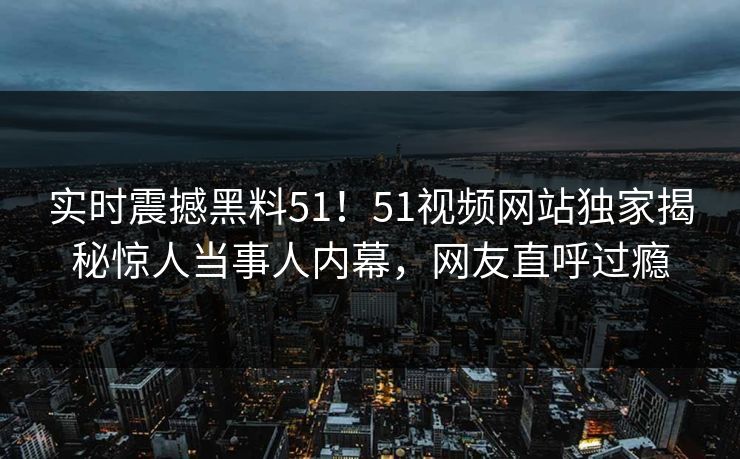 实时震撼黑料51！51视频网站独家揭秘惊人当事人内幕，网友直呼过瘾
