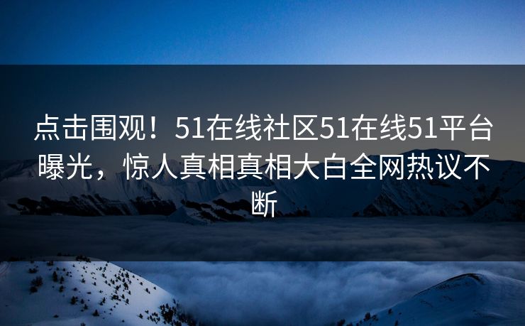 点击围观！51在线社区51在线51平台曝光，惊人真相真相大白全网热议不断