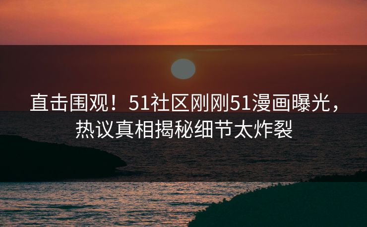 直击围观！51社区刚刚51漫画曝光，热议真相揭秘细节太炸裂