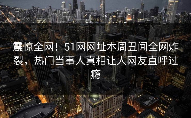 震惊全网！51网网址本周丑闻全网炸裂，热门当事人真相让人网友直呼过瘾