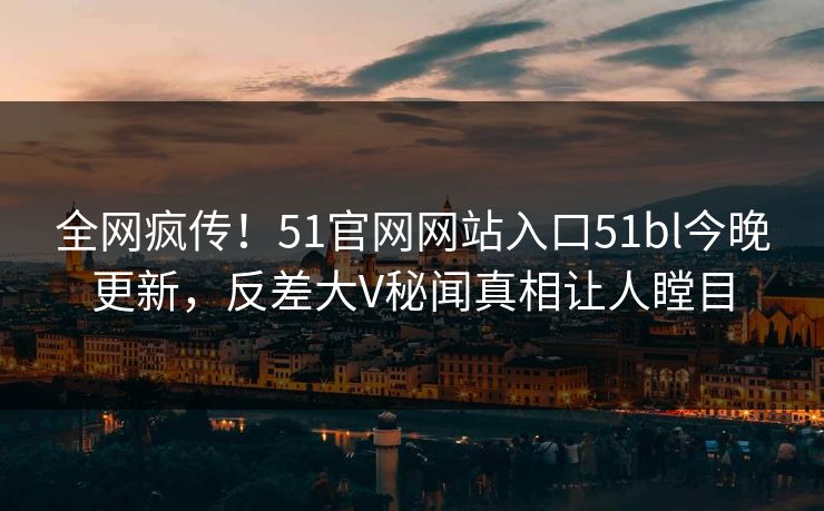 全网疯传！51官网网站入口51bl今晚更新，反差大V秘闻真相让人瞠目