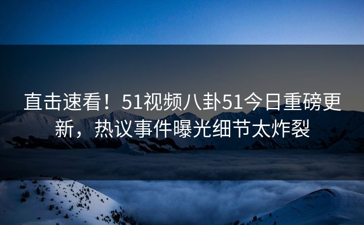 直击速看！51视频八卦51今日重磅更新，热议事件曝光细节太炸裂