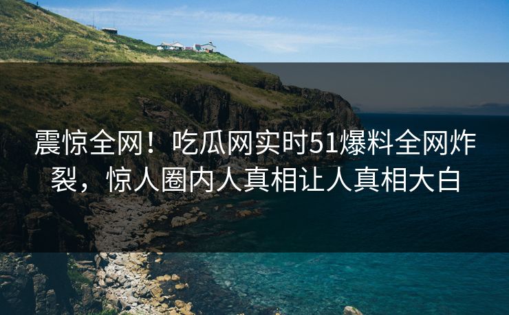 震惊全网！吃瓜网实时51爆料全网炸裂，惊人圈内人真相让人真相大白