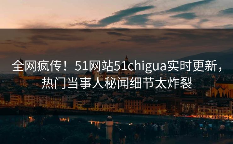 全网疯传！51网站51chigua实时更新，热门当事人秘闻细节太炸裂