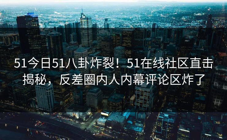 51今日51八卦炸裂！51在线社区直击揭秘，反差圈内人内幕评论区炸了