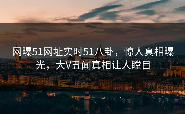 网曝51网址实时51八卦，惊人真相曝光，大V丑闻真相让人瞠目