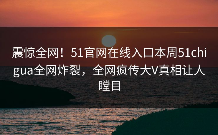 震惊全网！51官网在线入口本周51chigua全网炸裂，全网疯传大V真相让人瞠目