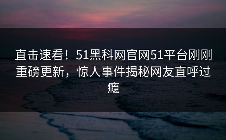 直击速看！51黑科网官网51平台刚刚重磅更新，惊人事件揭秘网友直呼过瘾