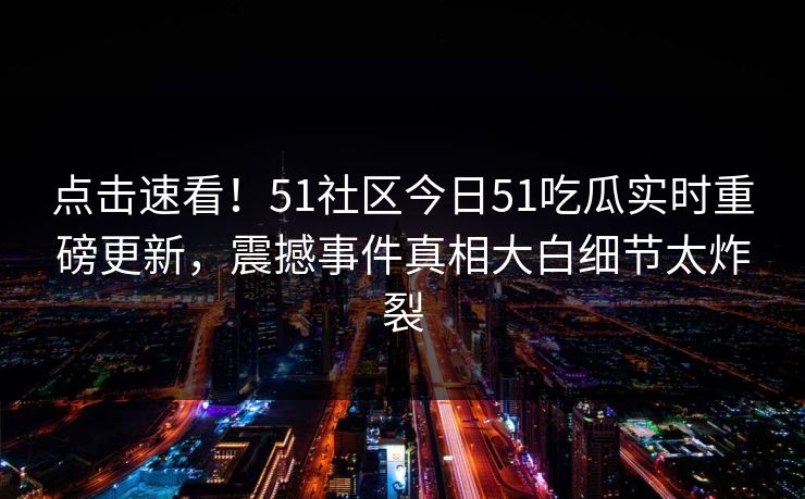 点击速看！51社区今日51吃瓜实时重磅更新，震撼事件真相大白细节太炸裂