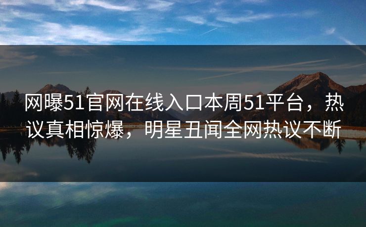 网曝51官网在线入口本周51平台，热议真相惊爆，明星丑闻全网热议不断
