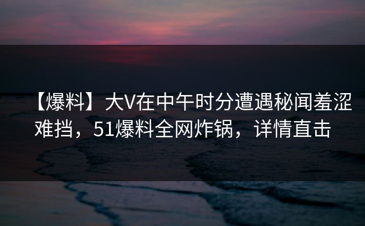 【爆料】大V在中午时分遭遇秘闻羞涩难挡，51爆料全网炸锅，详情直击