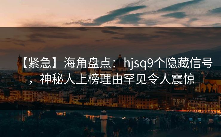 【紧急】海角盘点：hjsq9个隐藏信号，神秘人上榜理由罕见令人震惊