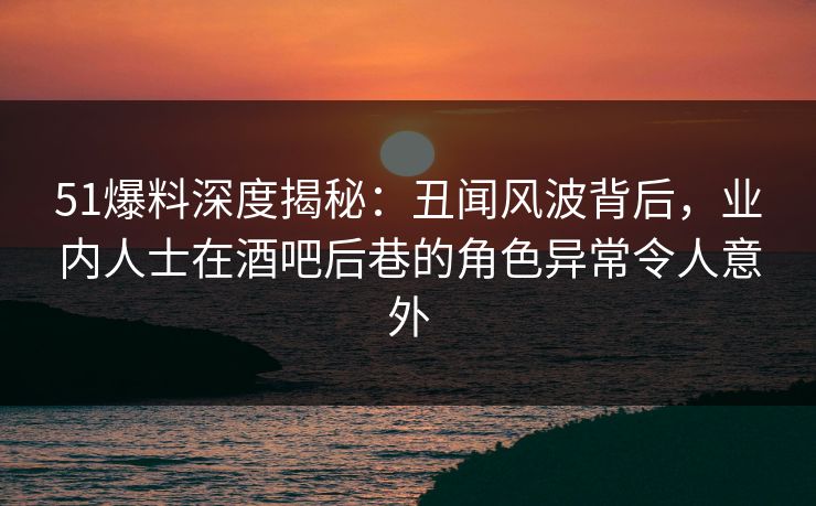 51爆料深度揭秘：丑闻风波背后，业内人士在酒吧后巷的角色异常令人意外
