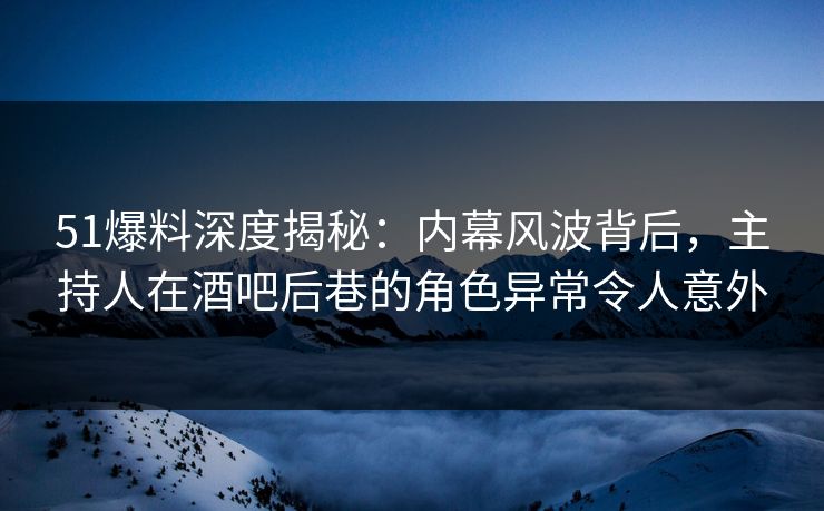 51爆料深度揭秘：内幕风波背后，主持人在酒吧后巷的角色异常令人意外