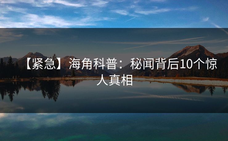 【紧急】海角科普：秘闻背后10个惊人真相