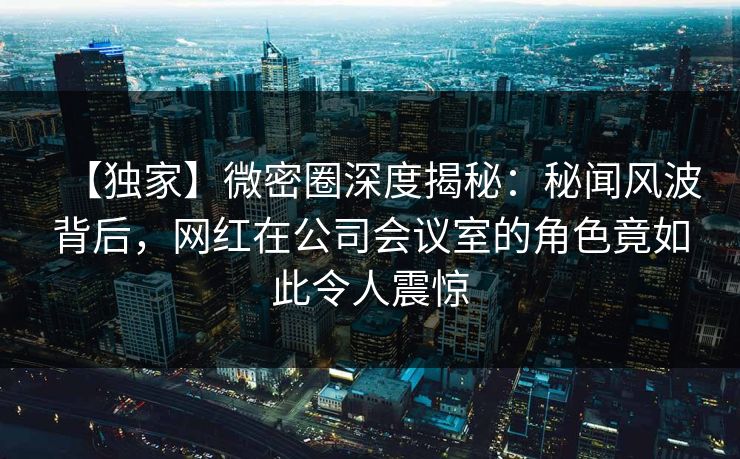 【独家】微密圈深度揭秘：秘闻风波背后，网红在公司会议室的角色竟如此令人震惊