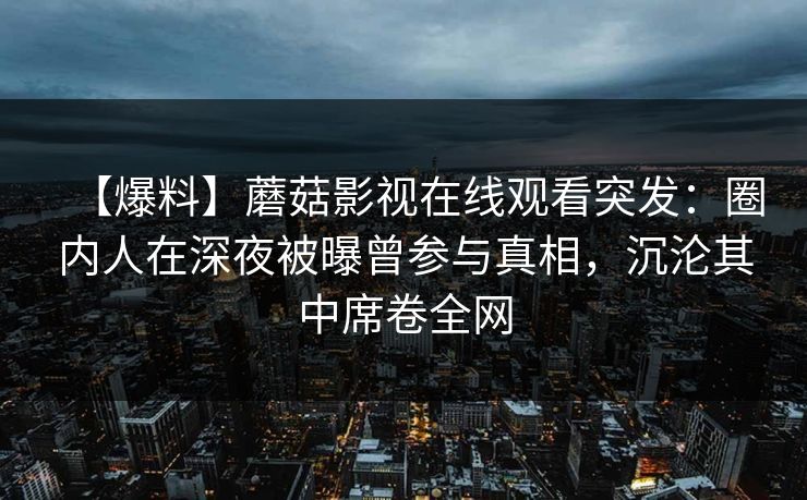 【爆料】蘑菇影视在线观看突发：圈内人在深夜被曝曾参与真相，沉沦其中席卷全网
