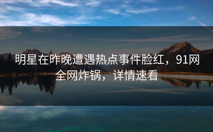 明星在昨晚遭遇热点事件脸红，91网全网炸锅，详情速看