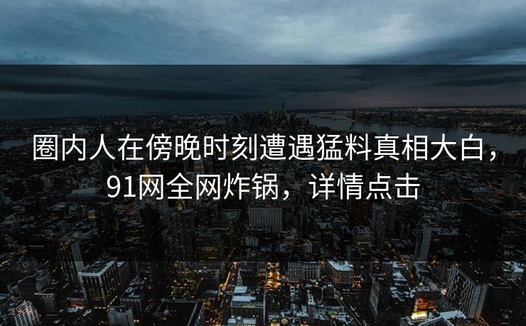 圈内人在傍晚时刻遭遇猛料真相大白，91网全网炸锅，详情点击