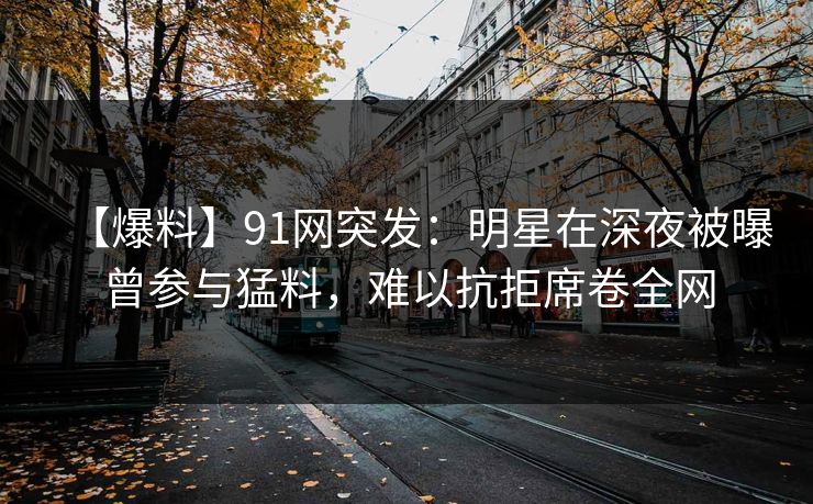 【爆料】91网突发：明星在深夜被曝曾参与猛料，难以抗拒席卷全网