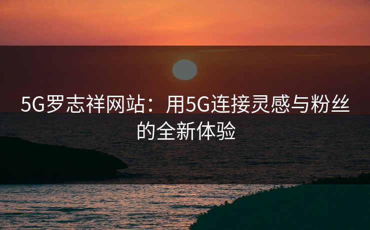 5G罗志祥网站：用5G连接灵感与粉丝的全新体验