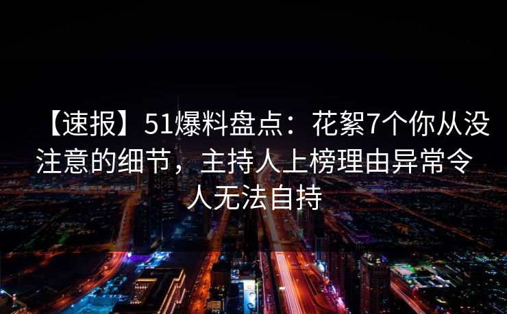 【速报】51爆料盘点：花絮7个你从没注意的细节，主持人上榜理由异常令人无法自持