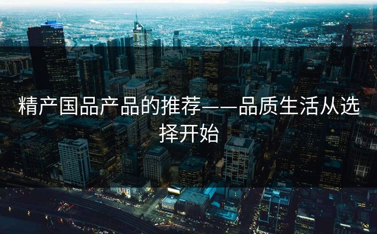 精产国品产品的推荐——品质生活从选择开始