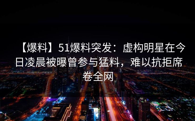 【爆料】51爆料突发：虚构明星在今日凌晨被曝曾参与猛料，难以抗拒席卷全网