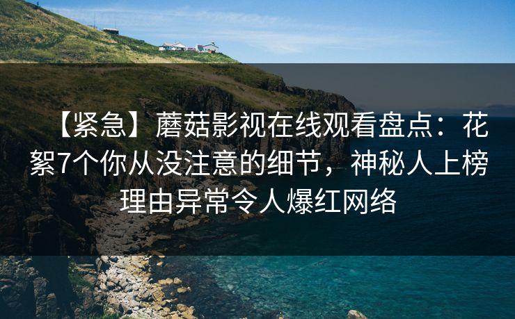 【紧急】蘑菇影视在线观看盘点：花絮7个你从没注意的细节，神秘人上榜理由异常令人爆红网络