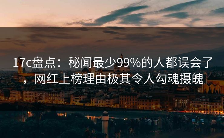 17c盘点：秘闻最少99%的人都误会了，网红上榜理由极其令人勾魂摄魄