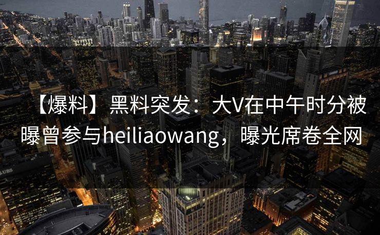 【爆料】黑料突发：大V在中午时分被曝曾参与heiliaowang，曝光席卷全网